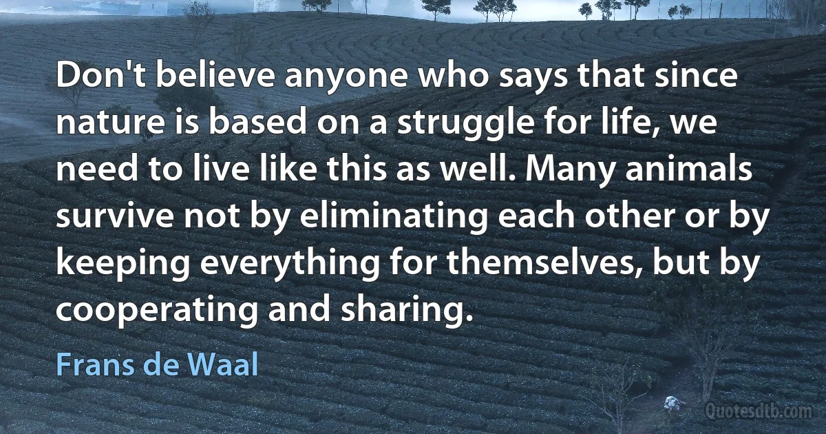 Don't believe anyone who says that since nature is based on a struggle for life, we need to live like this as well. Many animals survive not by eliminating each other or by keeping everything for themselves, but by cooperating and sharing. (Frans de Waal)