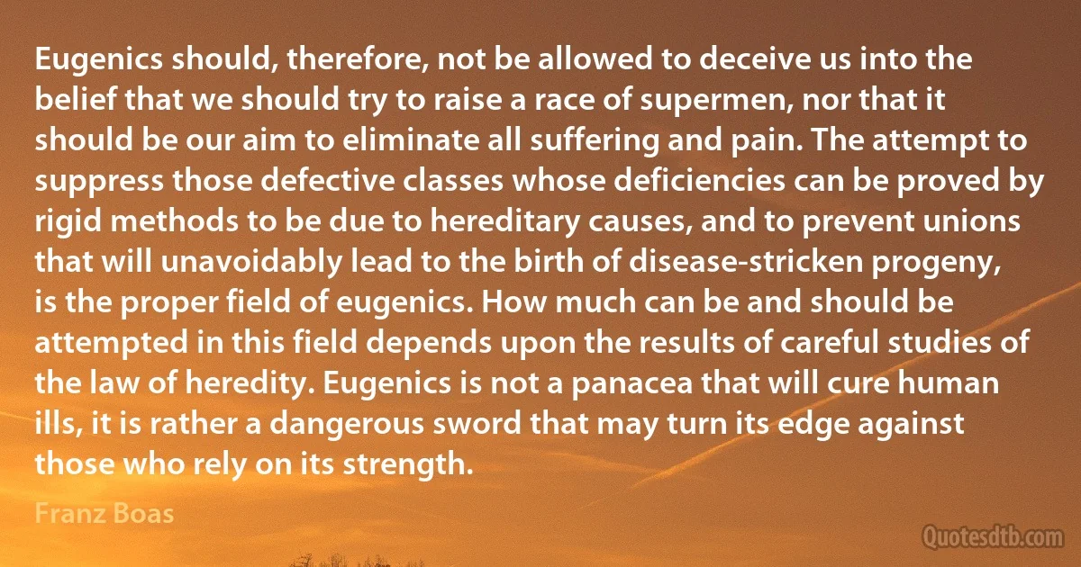 Eugenics should, therefore, not be allowed to deceive us into the belief that we should try to raise a race of supermen, nor that it should be our aim to eliminate all suffering and pain. The attempt to suppress those defective classes whose deficiencies can be proved by rigid methods to be due to hereditary causes, and to prevent unions that will unavoidably lead to the birth of disease-stricken progeny, is the proper field of eugenics. How much can be and should be attempted in this field depends upon the results of careful studies of the law of heredity. Eugenics is not a panacea that will cure human ills, it is rather a dangerous sword that may turn its edge against those who rely on its strength. (Franz Boas)