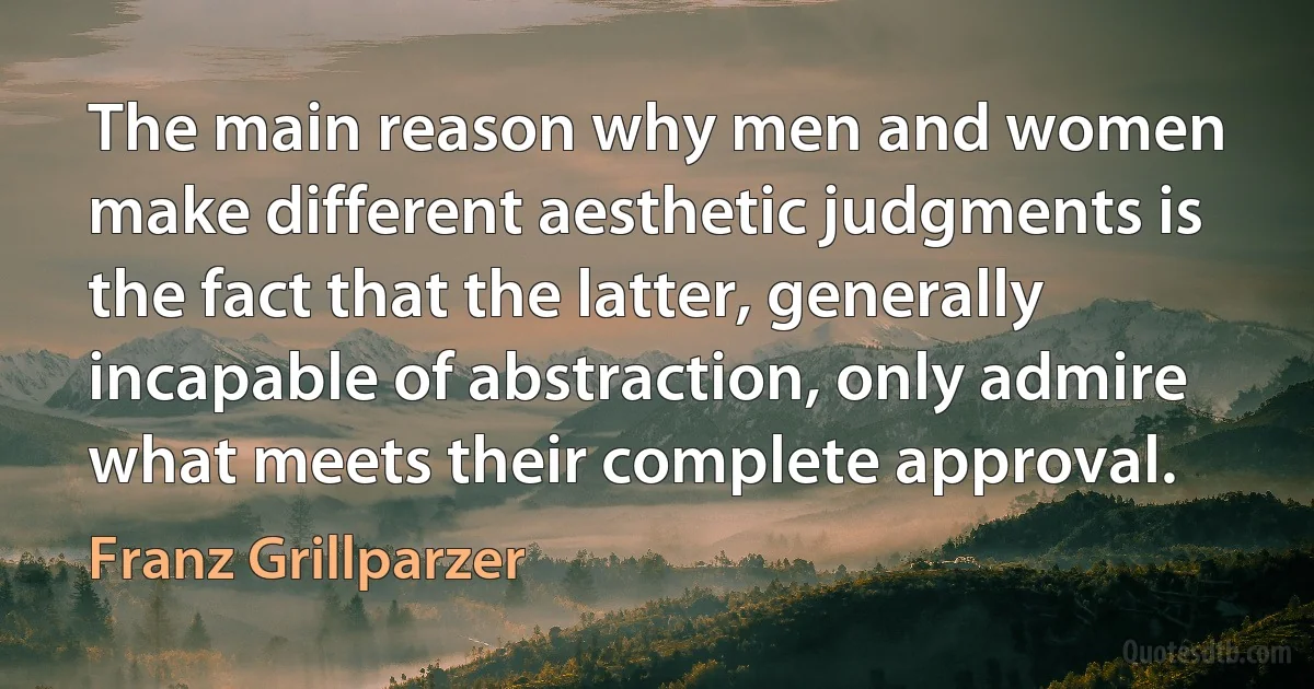 The main reason why men and women make different aesthetic judgments is the fact that the latter, generally incapable of abstraction, only admire what meets their complete approval. (Franz Grillparzer)