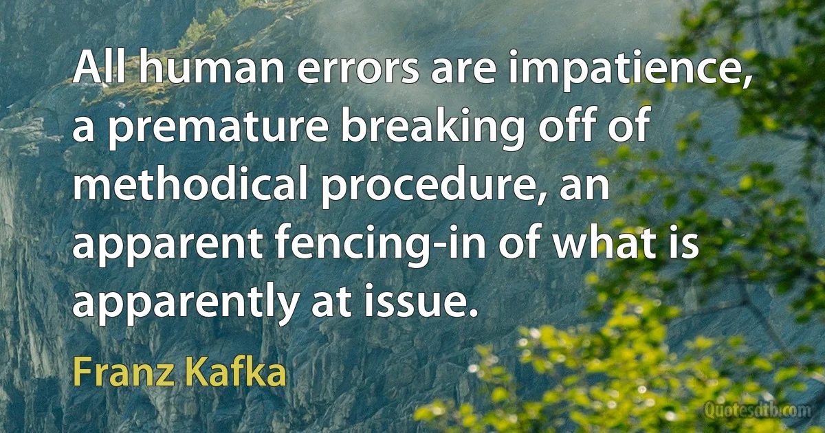 All human errors are impatience, a premature breaking off of methodical procedure, an apparent fencing-in of what is apparently at issue. (Franz Kafka)