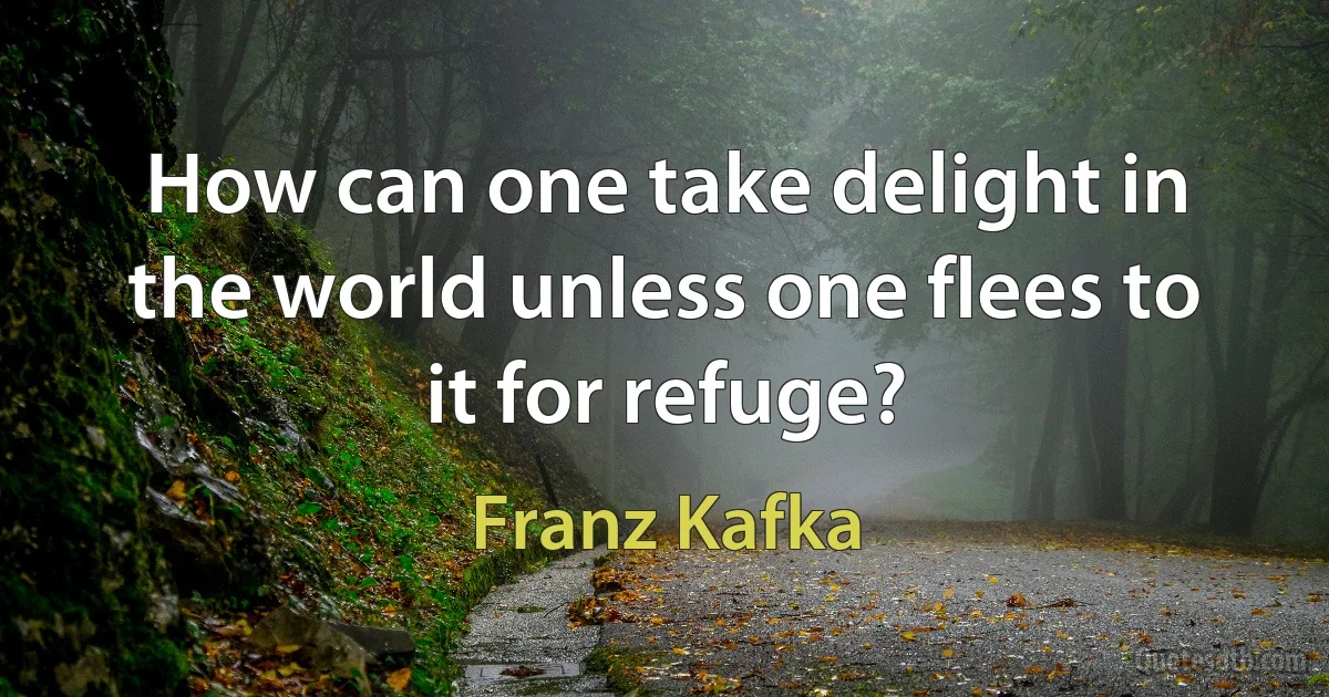 How can one take delight in the world unless one flees to it for refuge? (Franz Kafka)