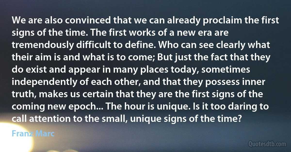 We are also convinced that we can already proclaim the first signs of the time. The first works of a new era are tremendously difficult to define. Who can see clearly what their aim is and what is to come; But just the fact that they do exist and appear in many places today, sometimes independently of each other, and that they possess inner truth, makes us certain that they are the first signs of the coming new epoch... The hour is unique. Is it too daring to call attention to the small, unique signs of the time? (Franz Marc)