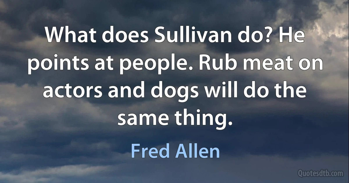 What does Sullivan do? He points at people. Rub meat on actors and dogs will do the same thing. (Fred Allen)