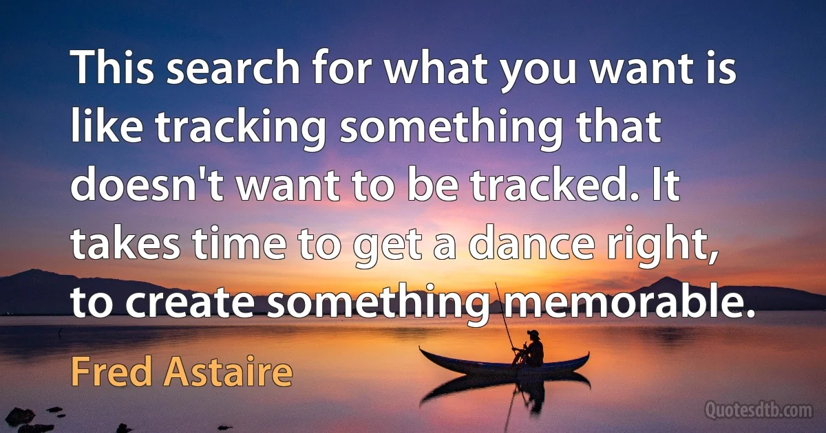 This search for what you want is like tracking something that doesn't want to be tracked. It takes time to get a dance right, to create something memorable. (Fred Astaire)