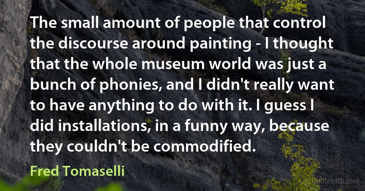 The small amount of people that control the discourse around painting - I thought that the whole museum world was just a bunch of phonies, and I didn't really want to have anything to do with it. I guess I did installations, in a funny way, because they couldn't be commodified. (Fred Tomaselli)