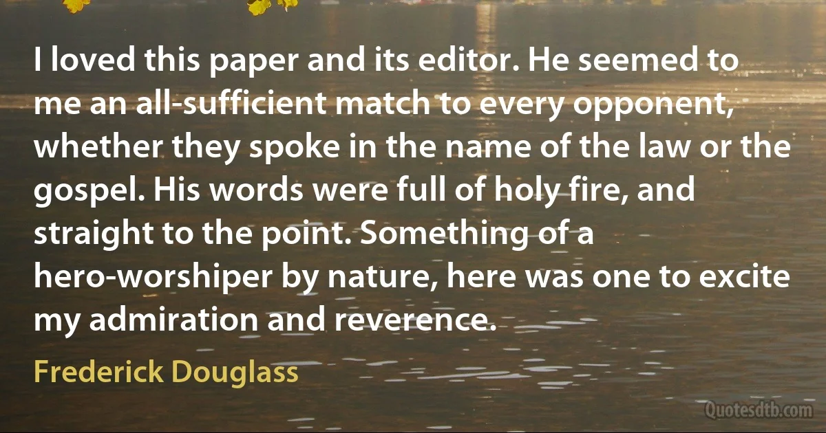 I loved this paper and its editor. He seemed to me an all-sufficient match to every opponent, whether they spoke in the name of the law or the gospel. His words were full of holy fire, and straight to the point. Something of a hero-worshiper by nature, here was one to excite my admiration and reverence. (Frederick Douglass)