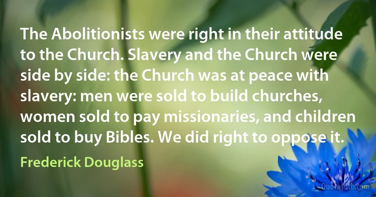 The Abolitionists were right in their attitude to the Church. Slavery and the Church were side by side: the Church was at peace with slavery: men were sold to build churches, women sold to pay missionaries, and children sold to buy Bibles. We did right to oppose it. (Frederick Douglass)