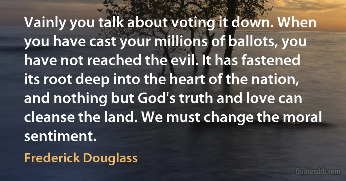 Vainly you talk about voting it down. When you have cast your millions of ballots, you have not reached the evil. It has fastened its root deep into the heart of the nation, and nothing but God's truth and love can cleanse the land. We must change the moral sentiment. (Frederick Douglass)