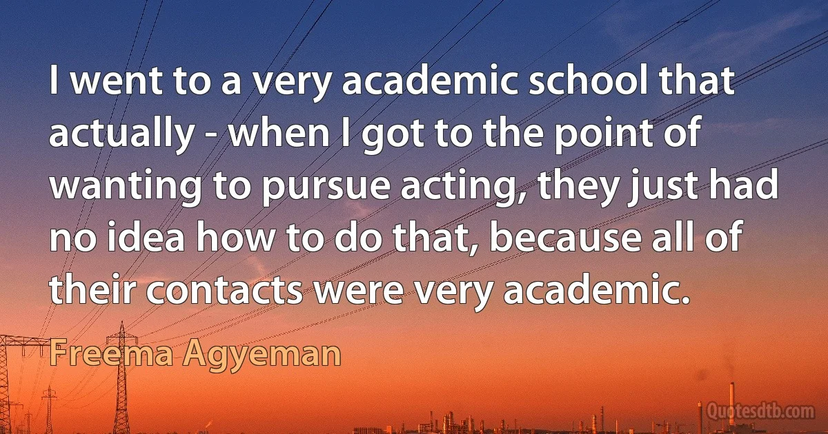 I went to a very academic school that actually - when I got to the point of wanting to pursue acting, they just had no idea how to do that, because all of their contacts were very academic. (Freema Agyeman)