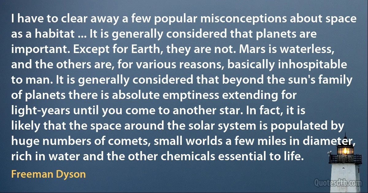 I have to clear away a few popular misconceptions about space as a habitat ... It is generally considered that planets are important. Except for Earth, they are not. Mars is waterless, and the others are, for various reasons, basically inhospitable to man. It is generally considered that beyond the sun's family of planets there is absolute emptiness extending for light-years until you come to another star. In fact, it is likely that the space around the solar system is populated by huge numbers of comets, small worlds a few miles in diameter, rich in water and the other chemicals essential to life. (Freeman Dyson)