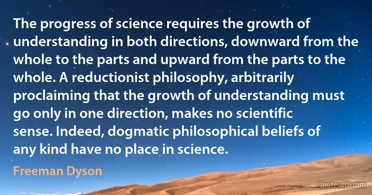 The progress of science requires the growth of understanding in both directions, downward from the whole to the parts and upward from the parts to the whole. A reductionist philosophy, arbitrarily proclaiming that the growth of understanding must go only in one direction, makes no scientific sense. Indeed, dogmatic philosophical beliefs of any kind have no place in science. (Freeman Dyson)