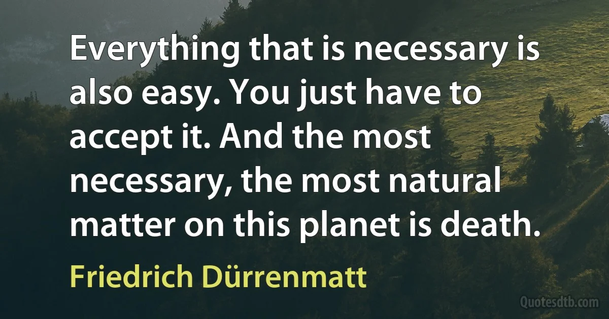 Everything that is necessary is also easy. You just have to accept it. And the most necessary, the most natural matter on this planet is death. (Friedrich Dürrenmatt)