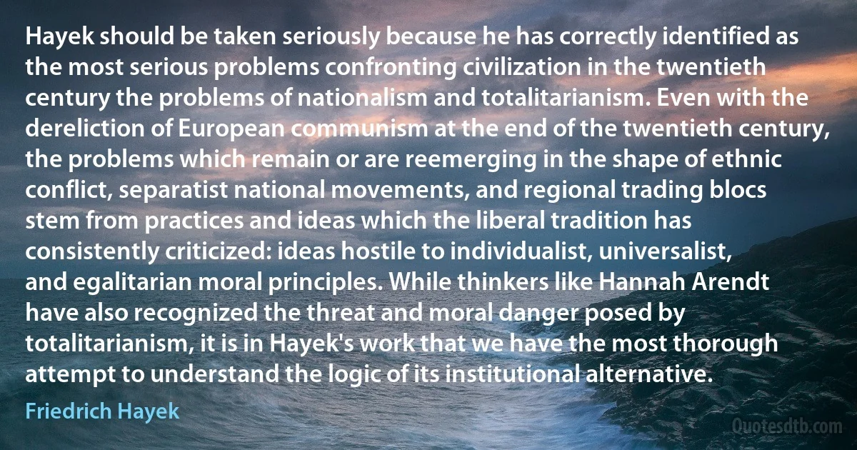 Hayek should be taken seriously because he has correctly identified as the most serious problems confronting civilization in the twentieth century the problems of nationalism and totalitarianism. Even with the dereliction of European communism at the end of the twentieth century, the problems which remain or are reemerging in the shape of ethnic conflict, separatist national movements, and regional trading blocs stem from practices and ideas which the liberal tradition has consistently criticized: ideas hostile to individualist, universalist, and egalitarian moral principles. While thinkers like Hannah Arendt have also recognized the threat and moral danger posed by totalitarianism, it is in Hayek's work that we have the most thorough attempt to understand the logic of its institutional alternative. (Friedrich Hayek)