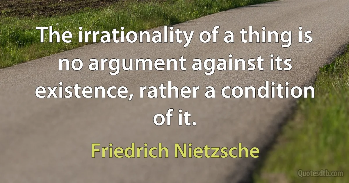 The irrationality of a thing is no argument against its existence, rather a condition of it. (Friedrich Nietzsche)