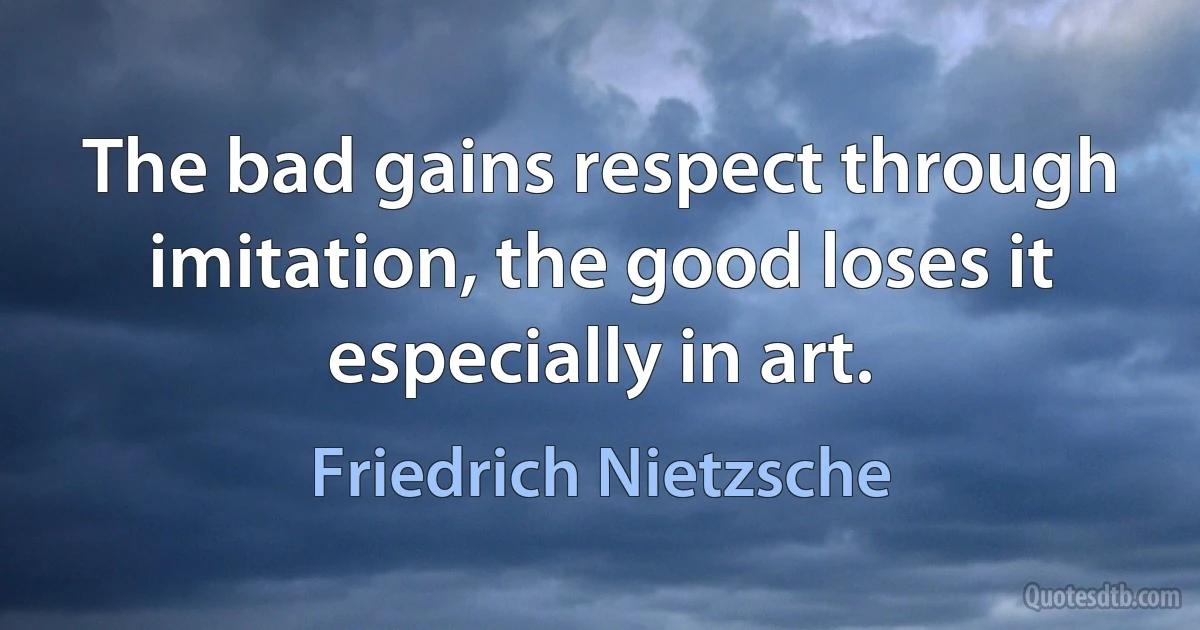 The bad gains respect through imitation, the good loses it especially in art. (Friedrich Nietzsche)