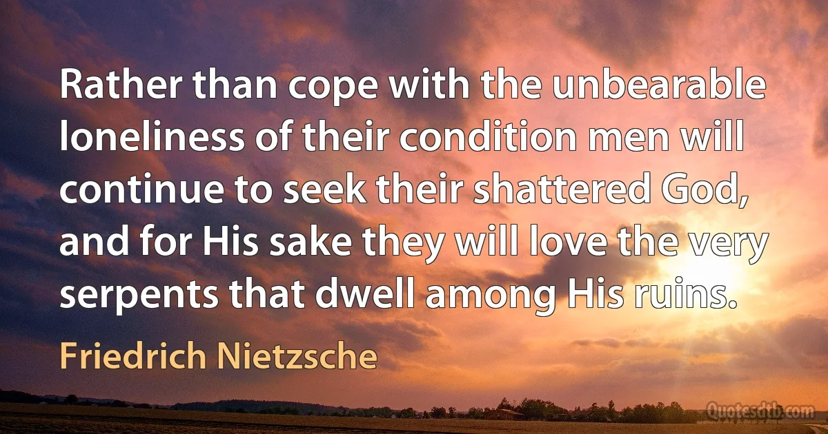 Rather than cope with the unbearable loneliness of their condition men will continue to seek their shattered God, and for His sake they will love the very serpents that dwell among His ruins. (Friedrich Nietzsche)