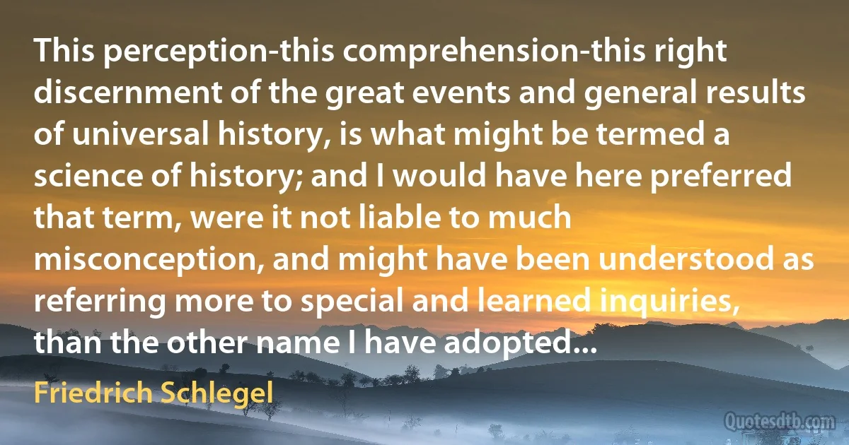 This perception-this comprehension-this right discernment of the great events and general results of universal history, is what might be termed a science of history; and I would have here preferred that term, were it not liable to much misconception, and might have been understood as referring more to special and learned inquiries, than the other name I have adopted... (Friedrich Schlegel)