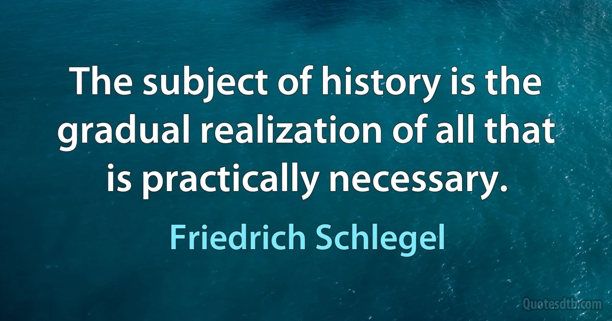 The subject of history is the gradual realization of all that is practically necessary. (Friedrich Schlegel)