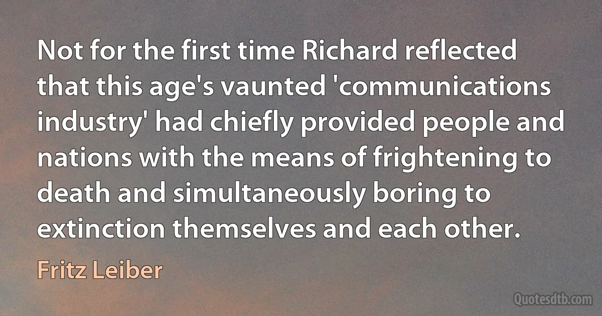 Not for the first time Richard reflected that this age's vaunted 'communications industry' had chiefly provided people and nations with the means of frightening to death and simultaneously boring to extinction themselves and each other. (Fritz Leiber)