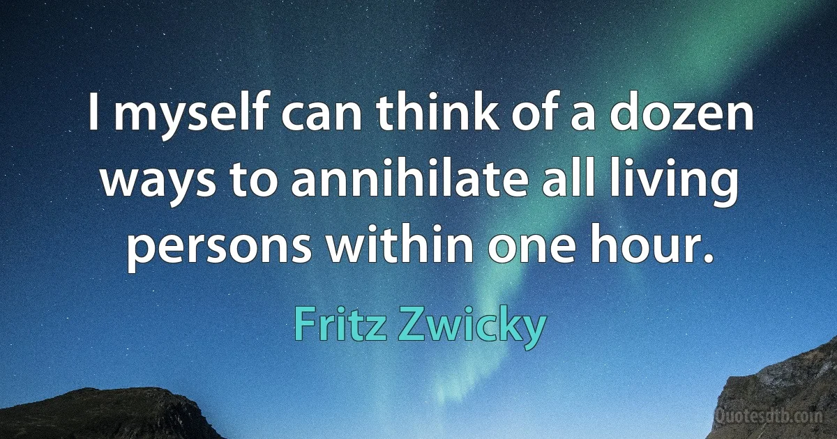 I myself can think of a dozen ways to annihilate all living persons within one hour. (Fritz Zwicky)