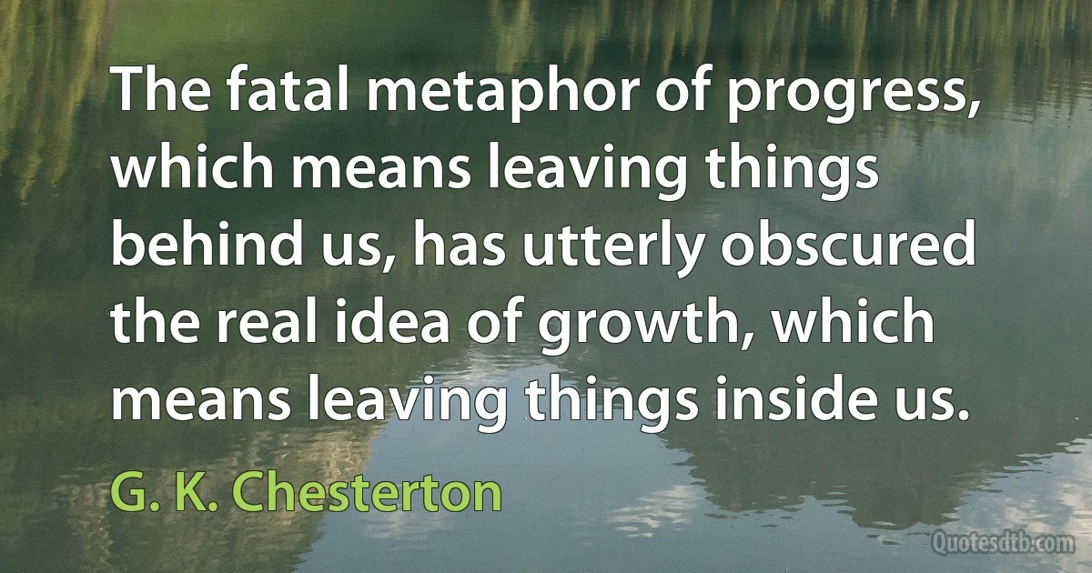 The fatal metaphor of progress, which means leaving things behind us, has utterly obscured the real idea of growth, which means leaving things inside us. (G. K. Chesterton)