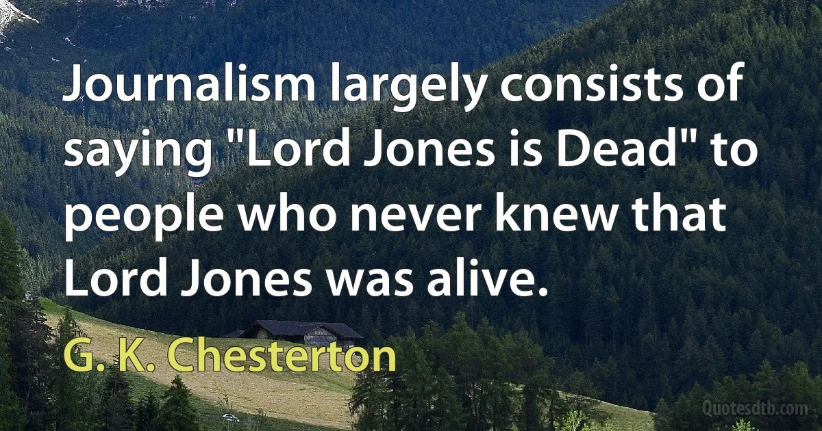 Journalism largely consists of saying "Lord Jones is Dead" to people who never knew that Lord Jones was alive. (G. K. Chesterton)