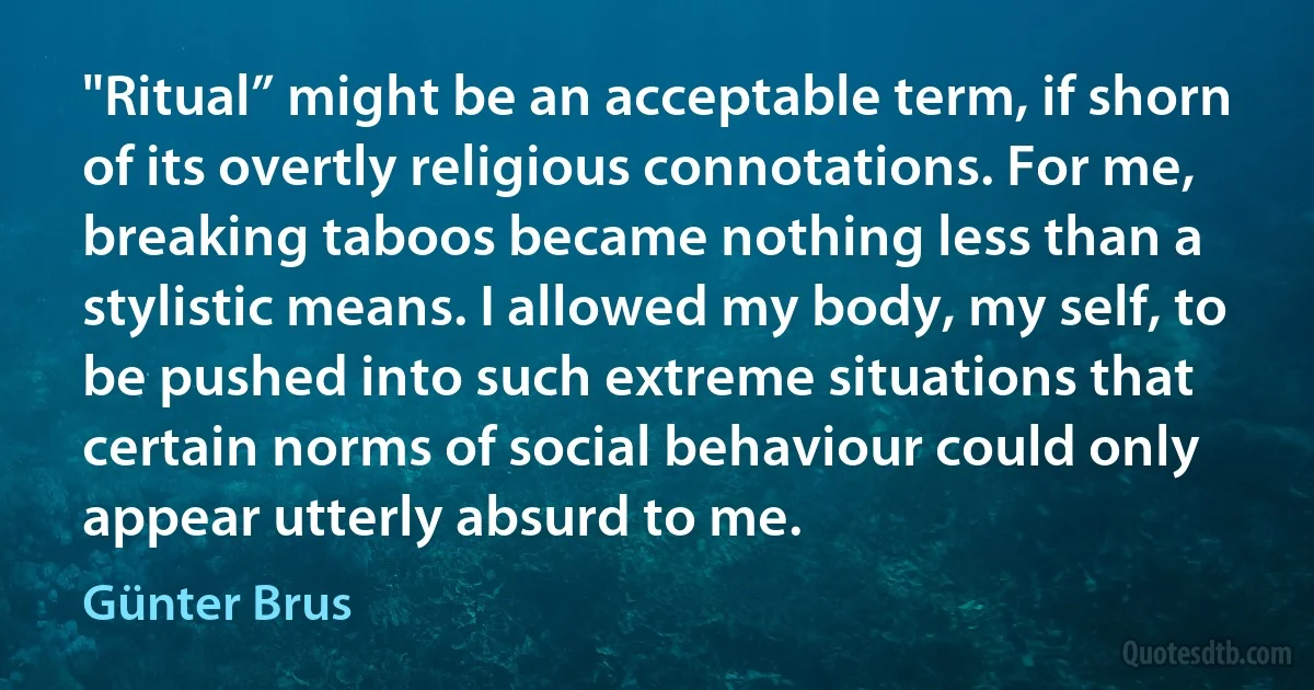 "Ritual” might be an acceptable term, if shorn of its overtly religious connotations. For me, breaking taboos became nothing less than a stylistic means. I allowed my body, my self, to be pushed into such extreme situations that certain norms of social behaviour could only appear utterly absurd to me. (Günter Brus)