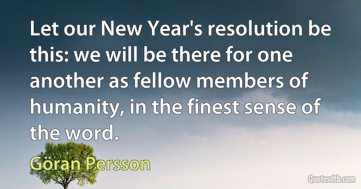 Let our New Year's resolution be this: we will be there for one another as fellow members of humanity, in the finest sense of the word. (Göran Persson)