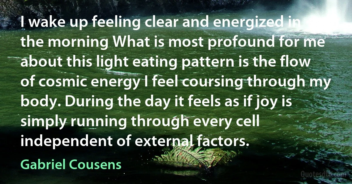 I wake up feeling clear and energized in the morning What is most profound for me about this light eating pattern is the flow of cosmic energy I feel coursing through my body. During the day it feels as if joy is simply running through every cell independent of external factors. (Gabriel Cousens)