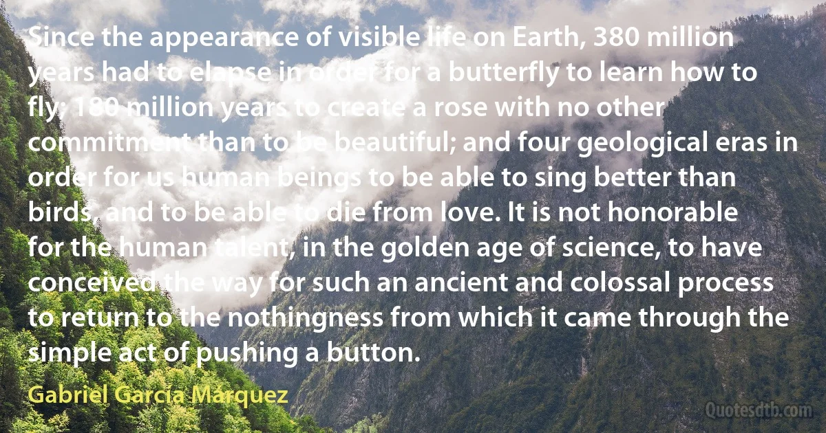 Since the appearance of visible life on Earth, 380 million years had to elapse in order for a butterfly to learn how to fly; 180 million years to create a rose with no other commitment than to be beautiful; and four geological eras in order for us human beings to be able to sing better than birds, and to be able to die from love. It is not honorable for the human talent, in the golden age of science, to have conceived the way for such an ancient and colossal process to return to the nothingness from which it came through the simple act of pushing a button. (Gabriel García Márquez)