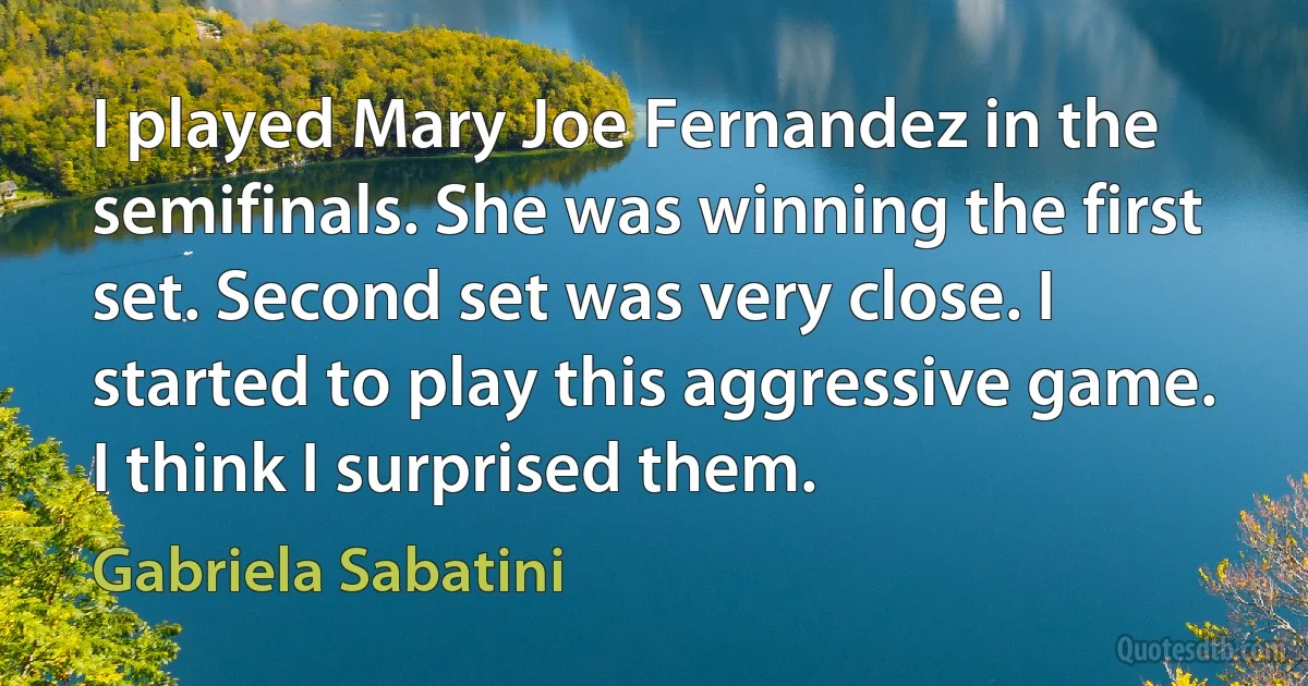 I played Mary Joe Fernandez in the semifinals. She was winning the first set. Second set was very close. I started to play this aggressive game. I think I surprised them. (Gabriela Sabatini)