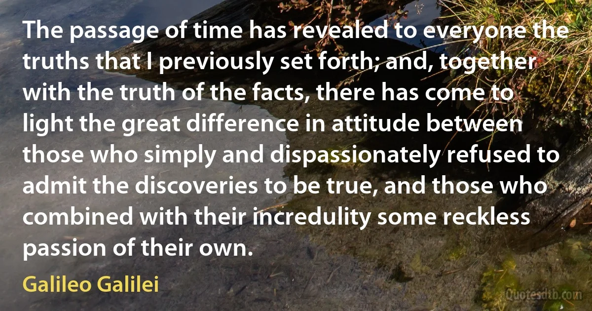 The passage of time has revealed to everyone the truths that I previously set forth; and, together with the truth of the facts, there has come to light the great difference in attitude between those who simply and dispassionately refused to admit the discoveries to be true, and those who combined with their incredulity some reckless passion of their own. (Galileo Galilei)