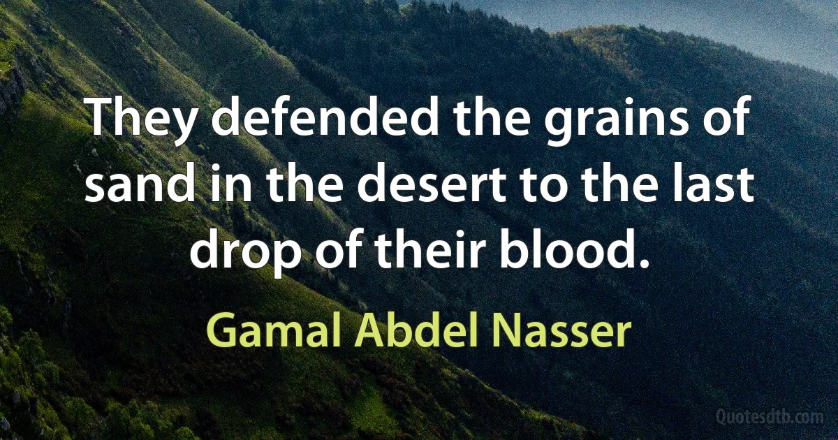 They defended the grains of sand in the desert to the last drop of their blood. (Gamal Abdel Nasser)