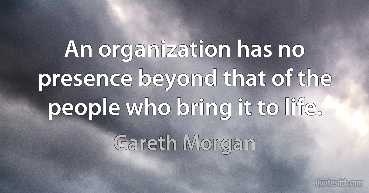 An organization has no presence beyond that of the people who bring it to life. (Gareth Morgan)