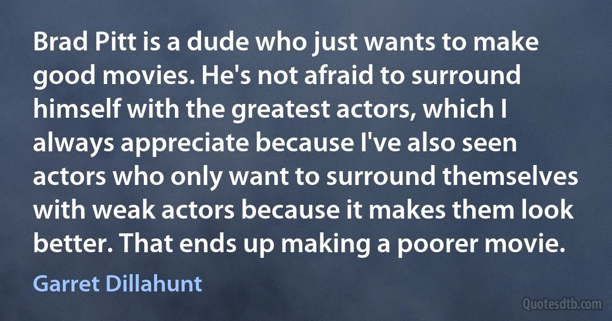 Brad Pitt is a dude who just wants to make good movies. He's not afraid to surround himself with the greatest actors, which I always appreciate because I've also seen actors who only want to surround themselves with weak actors because it makes them look better. That ends up making a poorer movie. (Garret Dillahunt)