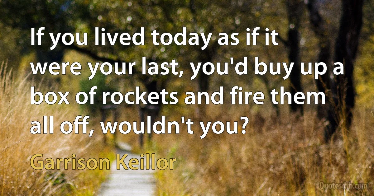 If you lived today as if it were your last, you'd buy up a box of rockets and fire them all off, wouldn't you? (Garrison Keillor)