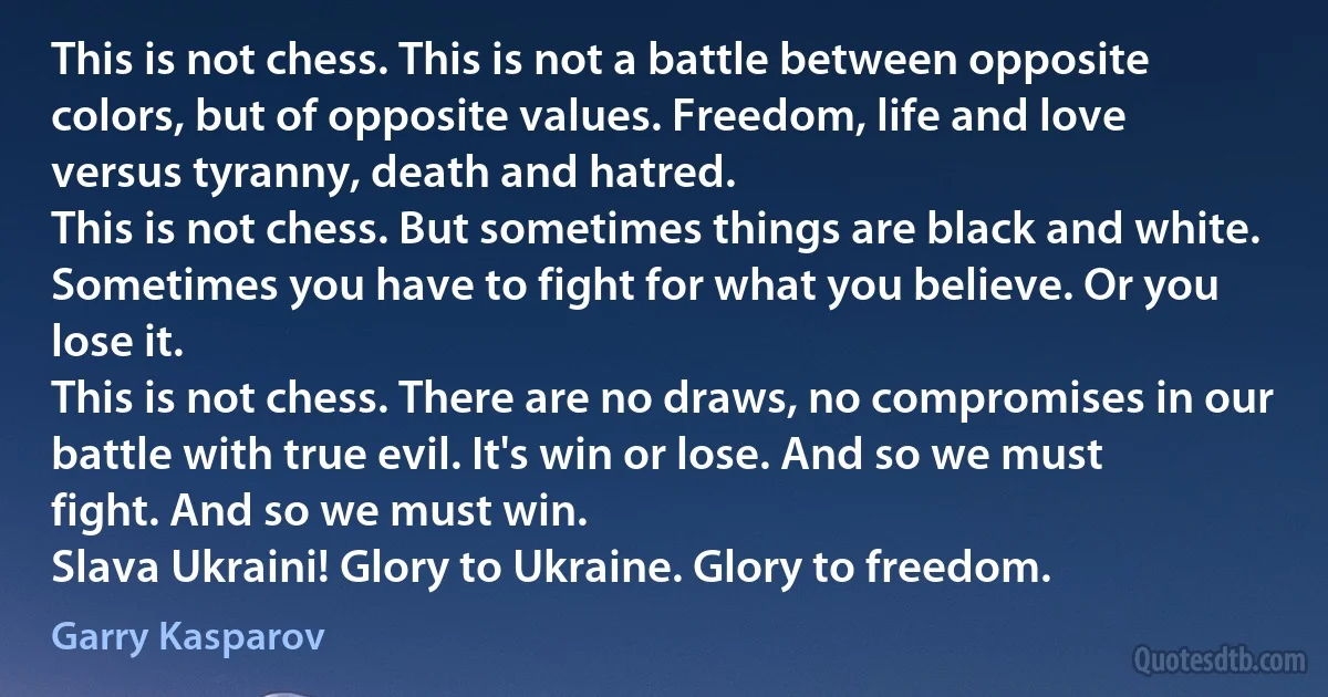 This is not chess. This is not a battle between opposite colors, but of opposite values. Freedom, life and love versus tyranny, death and hatred.
This is not chess. But sometimes things are black and white. Sometimes you have to fight for what you believe. Or you lose it.
This is not chess. There are no draws, no compromises in our battle with true evil. It's win or lose. And so we must fight. And so we must win.
Slava Ukraini! Glory to Ukraine. Glory to freedom. (Garry Kasparov)