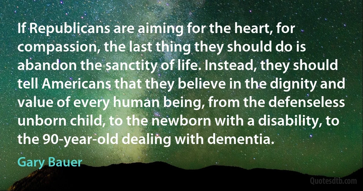 If Republicans are aiming for the heart, for compassion, the last thing they should do is abandon the sanctity of life. Instead, they should tell Americans that they believe in the dignity and value of every human being, from the defenseless unborn child, to the newborn with a disability, to the 90-year-old dealing with dementia. (Gary Bauer)