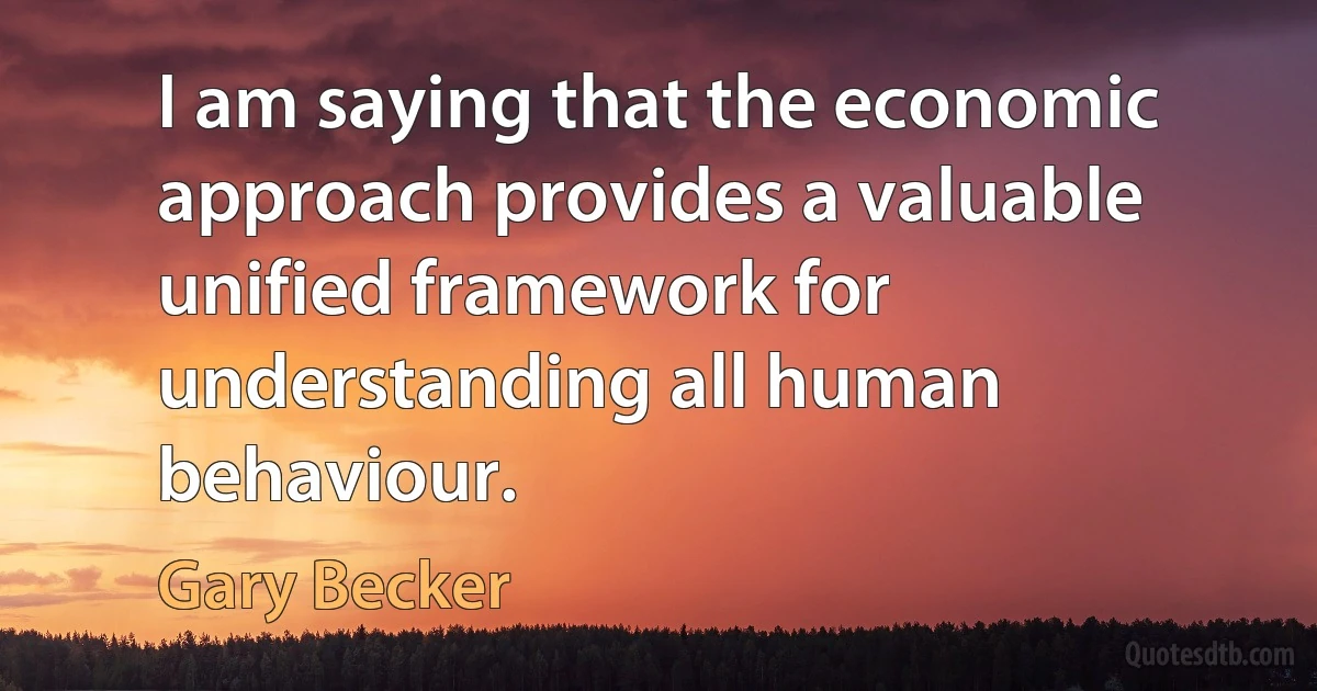 I am saying that the economic approach provides a valuable unified framework for understanding all human behaviour. (Gary Becker)