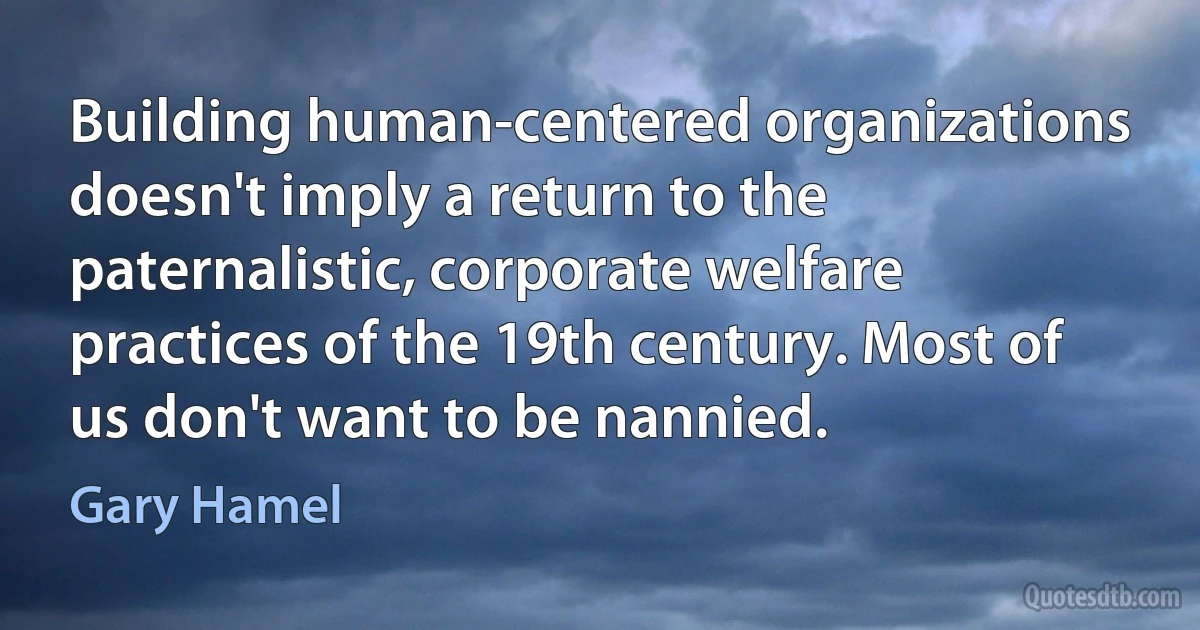 Building human-centered organizations doesn't imply a return to the paternalistic, corporate welfare practices of the 19th century. Most of us don't want to be nannied. (Gary Hamel)