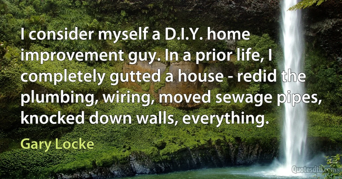 I consider myself a D.I.Y. home improvement guy. In a prior life, I completely gutted a house - redid the plumbing, wiring, moved sewage pipes, knocked down walls, everything. (Gary Locke)