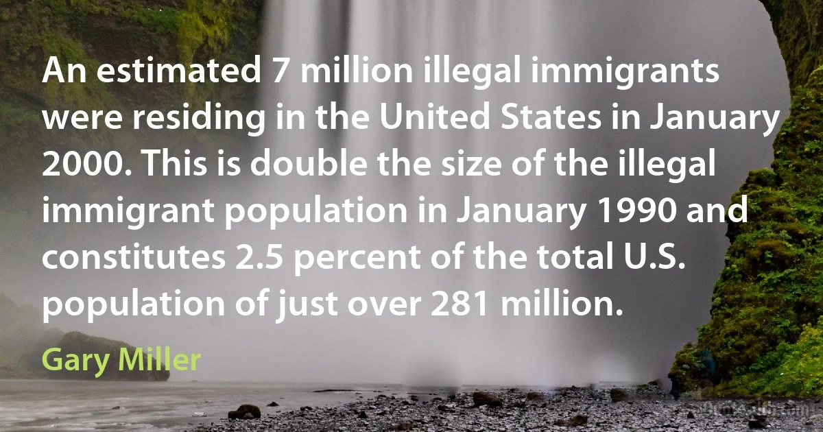 An estimated 7 million illegal immigrants were residing in the United States in January 2000. This is double the size of the illegal immigrant population in January 1990 and constitutes 2.5 percent of the total U.S. population of just over 281 million. (Gary Miller)