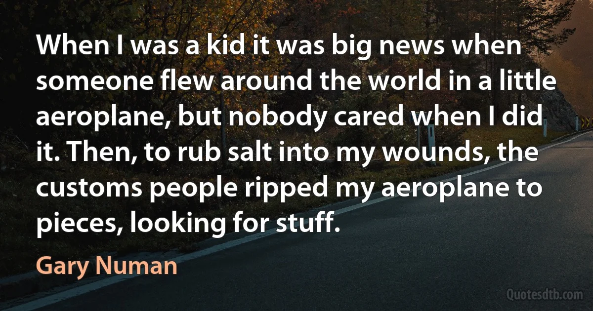 When I was a kid it was big news when someone flew around the world in a little aeroplane, but nobody cared when I did it. Then, to rub salt into my wounds, the customs people ripped my aeroplane to pieces, looking for stuff. (Gary Numan)