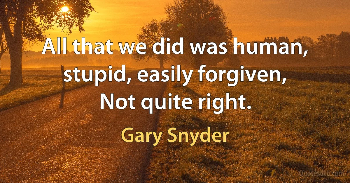 All that we did was human,
stupid, easily forgiven,
Not quite right. (Gary Snyder)