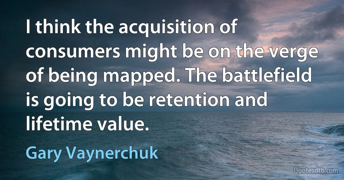 I think the acquisition of consumers might be on the verge of being mapped. The battlefield is going to be retention and lifetime value. (Gary Vaynerchuk)