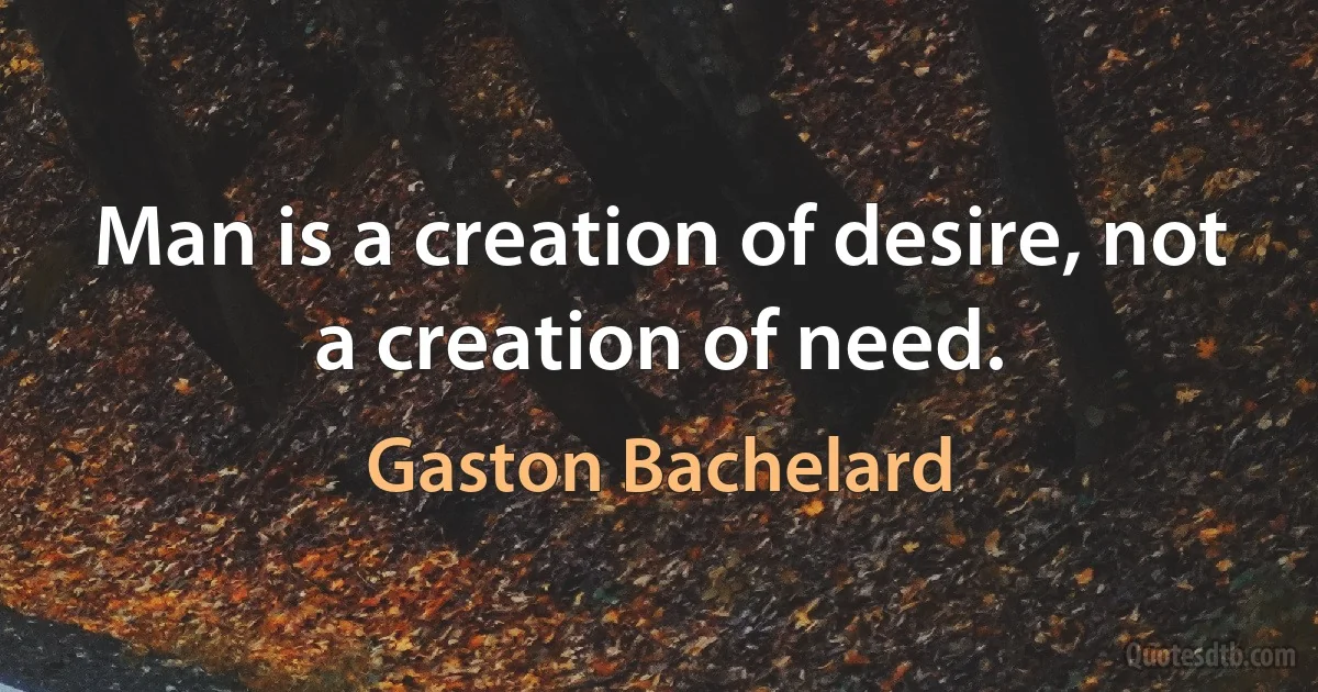 Man is a creation of desire, not a creation of need. (Gaston Bachelard)