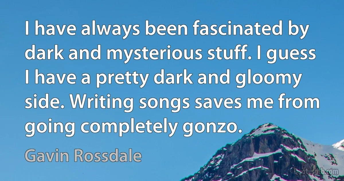 I have always been fascinated by dark and mysterious stuff. I guess I have a pretty dark and gloomy side. Writing songs saves me from going completely gonzo. (Gavin Rossdale)