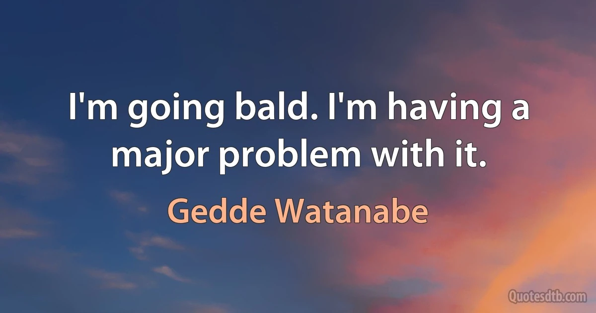 I'm going bald. I'm having a major problem with it. (Gedde Watanabe)