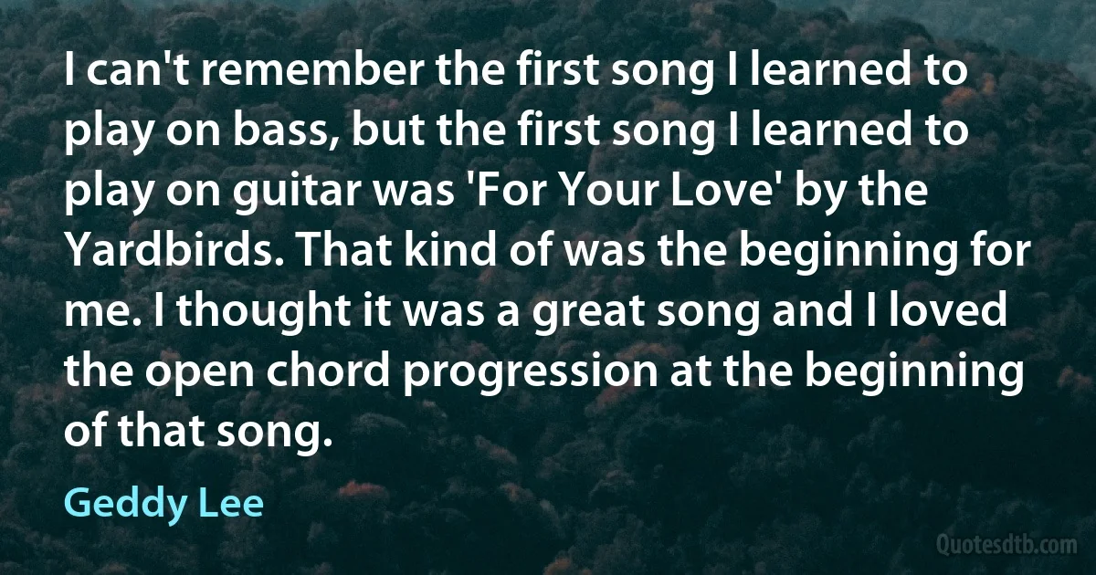 I can't remember the first song I learned to play on bass, but the first song I learned to play on guitar was 'For Your Love' by the Yardbirds. That kind of was the beginning for me. I thought it was a great song and I loved the open chord progression at the beginning of that song. (Geddy Lee)