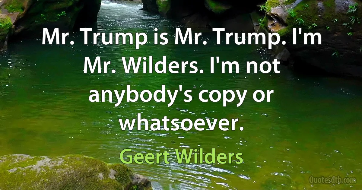 Mr. Trump is Mr. Trump. I'm Mr. Wilders. I'm not anybody's copy or whatsoever. (Geert Wilders)